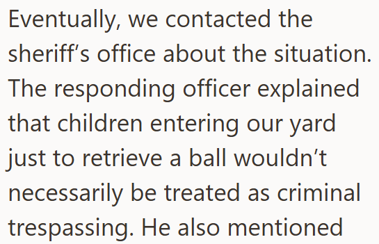 Eventually, we contacted the sheriff's office about the situation. The responding officer explained that children entering our yard just to retrieve a ball wouldn't necessarily be treated as criminal trespassing. He also mentioned