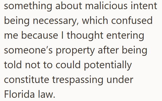 something about malicious intent being necessary, which confused me because I thought entering someone's property after being told not to could potentially constitute trespassing under Florida law.