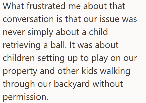 What frustrated me about that conversation is that our issue was never simply about a child retrieving a ball. It was about children setting up to play on our property and other kids walking through our backyard without permission.