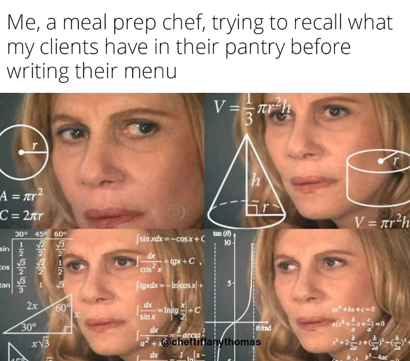 Me, a meal prep chef, trying to recall what my clients have in their pantry before writing their menu V = πr²h T h V = r²h A = πr² C = 2πr sin COS tan 30° 45° 60° √2 √3 112 52222 126263 2x 30° √3 60° |sinxdx==cosx+ C dx cos2 x tgx+C, [tgxdx= — Incosx + dx sin x dx Intg NI +C arcta tan (8) 10- 5 a²+x@cheftiffany thomas L dx ax²+bx+c=0 8/rad ++ 4ac