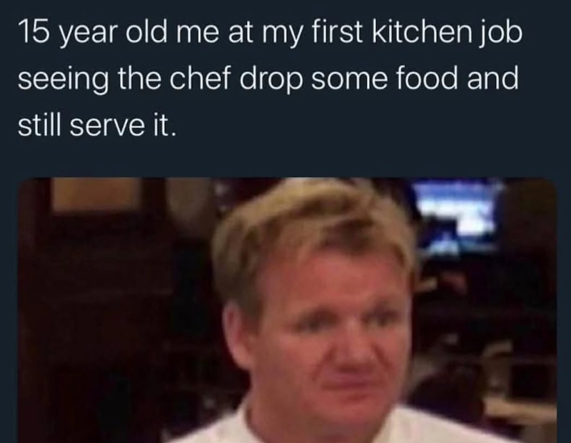 15 year old me at my first kitchen job seeing the chef drop some food and still serve it. Ⓡ