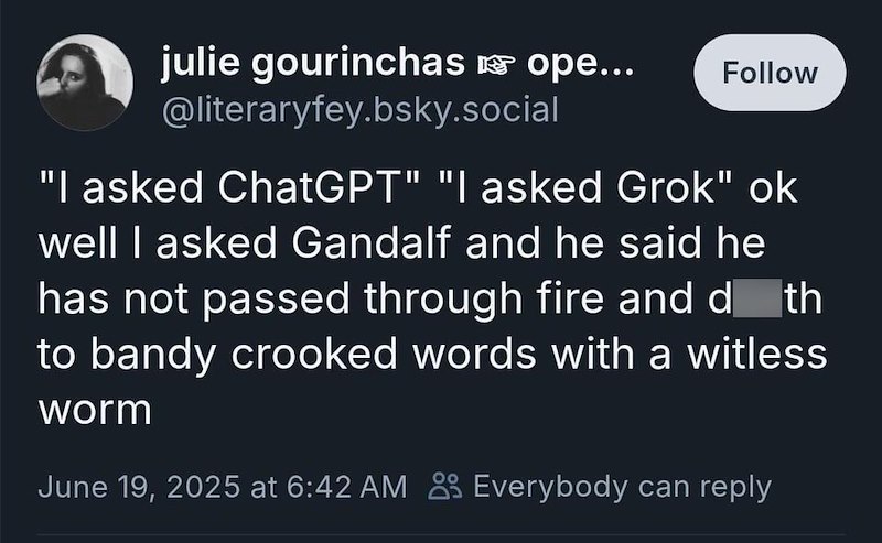 julie gourinchas ☞ ope... @literaryfey.bsky.social Follow "I asked ChatGPT" "I asked Grok" ok well I asked Gandalf and he said he has not passed through fire and d_th to bandy crooked words with a witless worm June 19, 2025 at 6:42 AM Everybody can reply