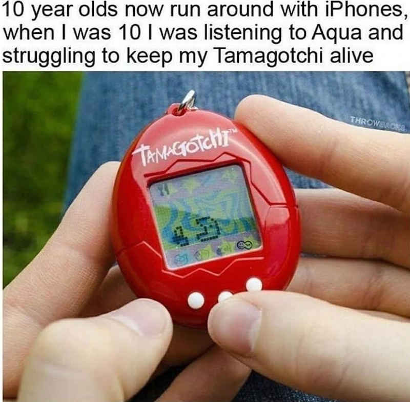 10 year olds now run around with iPhones, when I was 10 I was listening to Aqua and struggling to keep my Tamagotchi alive TAMAGOTCHI THROWBACKS