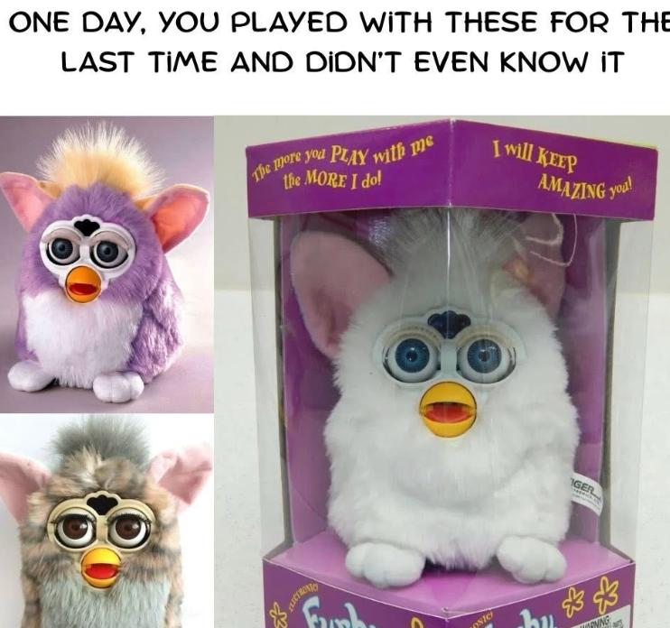 ONE DAY, YOU PLAYED WITH THESE FOR THE LAST TIME AND DIDN'T EVEN KNOW IT The more you PLAY with me the MORE I do! I will KEEP AMAZING you! ELECTRONIC ONIC IGER bu ** NING