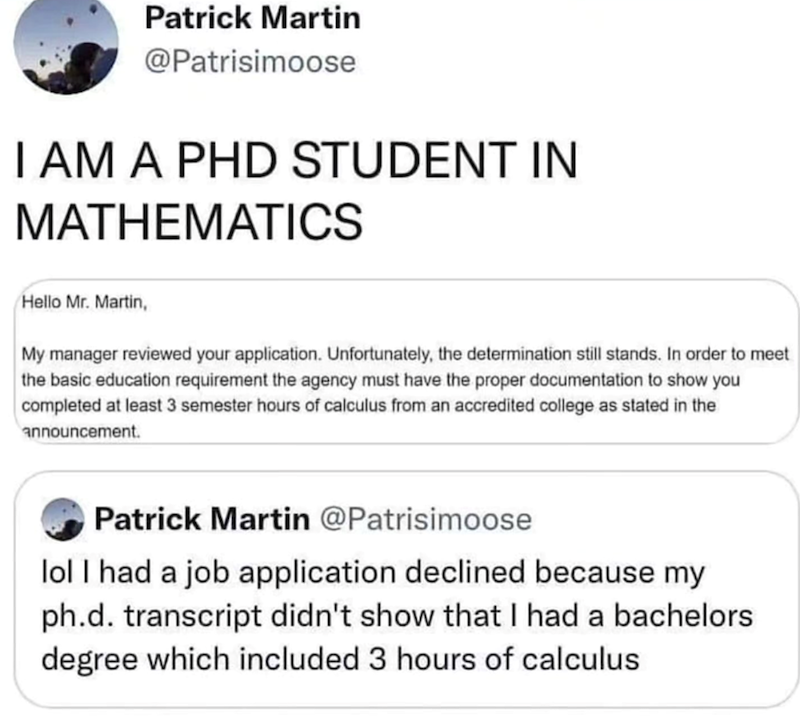 Patrick Martin @Patrisimoose I AM A PHD STUDENT IN MATHEMATICS Hello Mr. Martin, My manager reviewed your application. Unfortunately, the determination still stands. In order to meet the basic education requirement the agency must have the proper documentation to show you completed at least 3 semester hours of calculus from an accredited college as stated in the announcement. Patrick Martin @Patrisimoose lol I had a job application declined because my ph.d. transcript didn't show that I had a ba