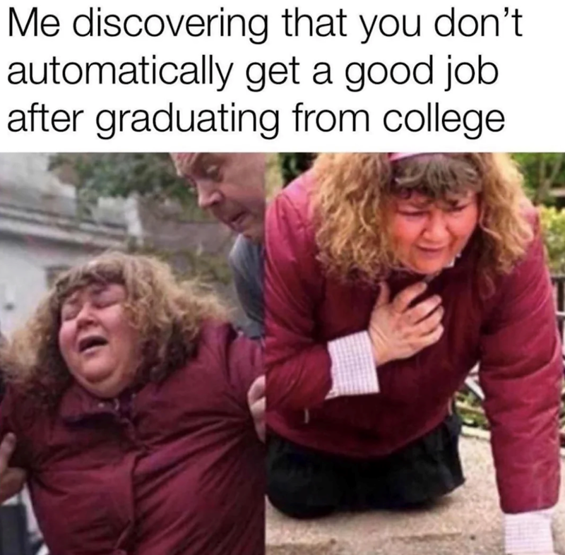 Me discovering that you don't. automatically get a good job. after graduating from college