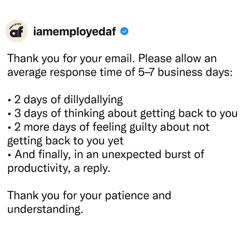 EMPLOYED af iamemployedaf ❤ Thank you for your email. Please allow an average response time of 5-7 business days: • 2 days of dillydallying • 3 days of thinking about getting back to you • 2 more days of feeling guilty about not getting back to you yet • And finally, in an unexpected burst of productivity, a reply. Thank you for your patience and understanding.