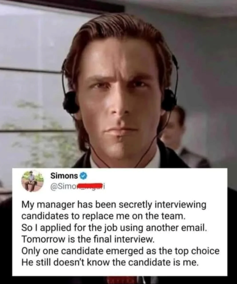 Simons @Simooi My manager has been secretly interviewing candidates to replace me on the team. So I applied for the job using another email. Tomorrow is the final interview. Only one candidate emerged as the top choice He still doesn't know the candidate is me.