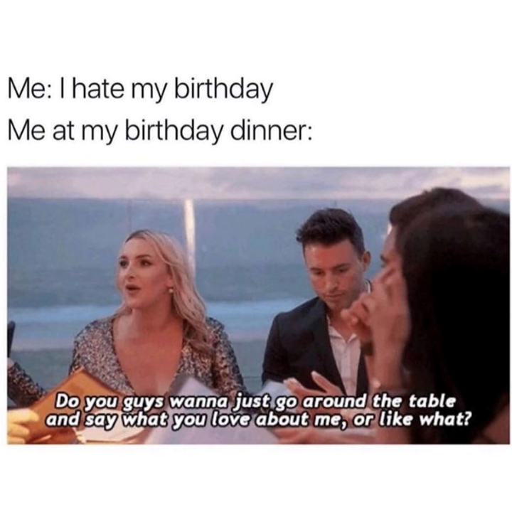 Me: I hate my birthday Me at my birthday dinner: Do you guys wanna just go around the table and say what you love about me, or like what?