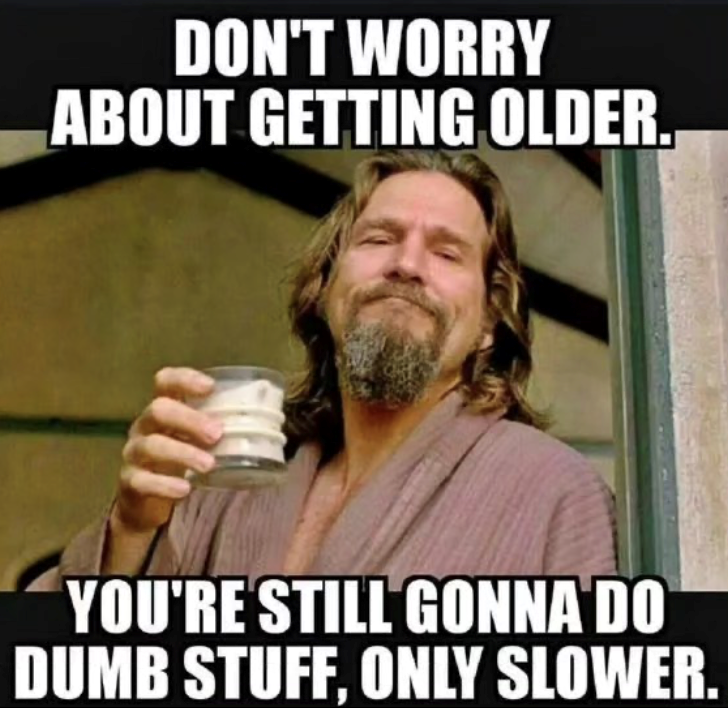 DON'T WORRY ABOUT GETTING OLDER. YOU'RE STILL GONNA DO DUMB STUFF, ONLY SLOWER.