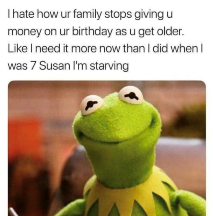 I hate how ur family stops giving u money on ur birthday as u get older. Like I need it more now than I did when I was 7 Susan I'm starving