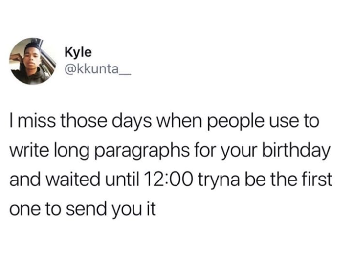 Kyle @kkunta_ I miss those days when people use to write long paragraphs for your birthday and waited until 12:00 tryna be the first one to send you it