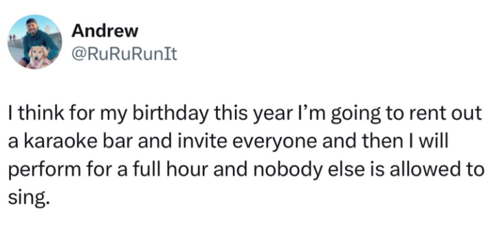 Andrew @RuRuRunIt I think for my birthday this year I'm going to rent out a karaoke bar and invite everyone and then I will perform for a full hour and nobody else is allowed to sing.