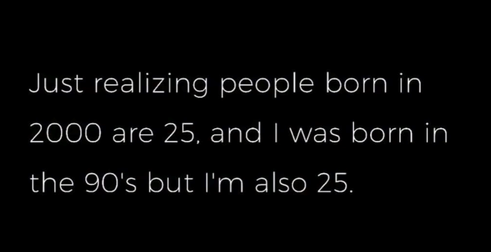 Just realizing people born in 2000 are 25, and I was born in the 90's but I'm also 25.