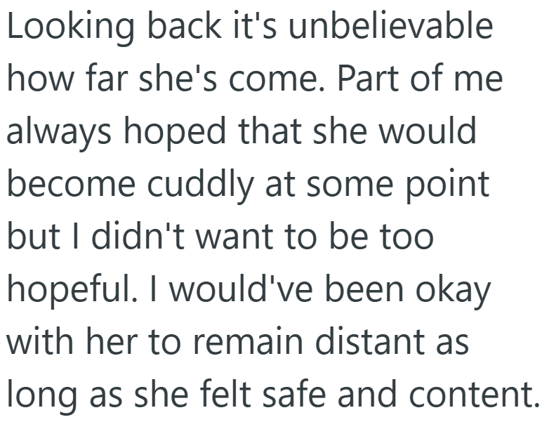 Looking back it's unbelievable how far she's come. Part of me always hoped that she would become cuddly at some point but I didn't want to be too hopeful. I would've been okay with her to remain distant as long as she felt safe and content.