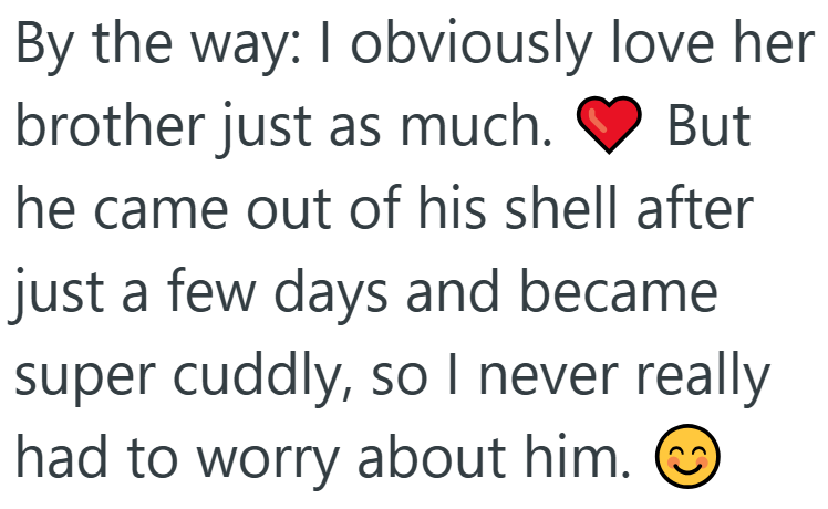 By the way: I obviously love her brother just as much. But he came out of his shell after just a few days and became super cuddly, so I never really had to worry about him.