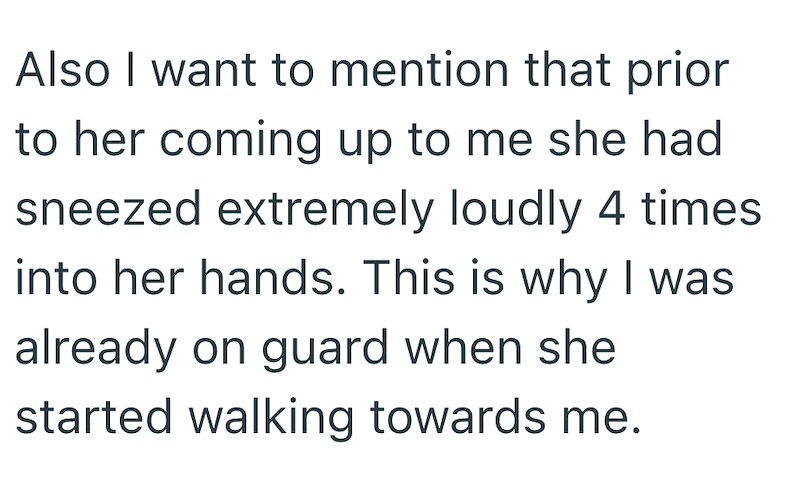 Also I want to mention that prior to her coming up to me she had sneezed extremely loudly 4 times into her hands. This is why I was already on guard when she started walking towards me.