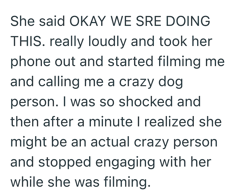 She said OKAY WE SRE DOING THIS. really loudly and took her phone out and started filming me and calling me a crazy dog person. I was so shocked and then after a minute I realized she might be an actual crazy person and stopped engaging with her while she was filming.