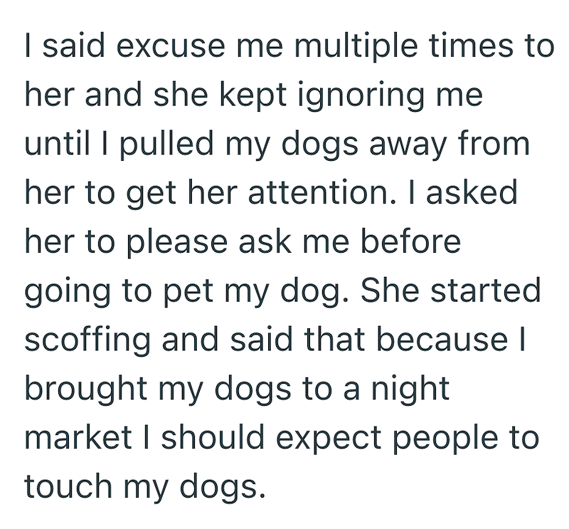 I said excuse me multiple times to her and she kept ignoring me until I pulled my dogs away from her to get her attention. I asked her to please ask me before going to pet my dog. She started scoffing and said that because I brought my dogs to a night market I should expect people to touch my dogs.