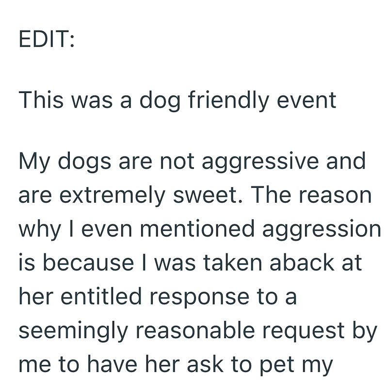 EDIT: This was a dog friendly event My dogs are not aggressive and are extremely sweet. The reason why I even mentioned aggression is because I was taken aback at her entitled response to a seemingly reasonable request by me to have her ask to pet my