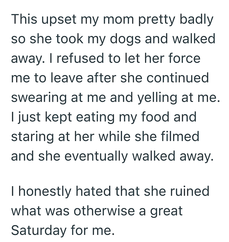 This upset my mom pretty badly so she took my dogs and walked away. I refused to let her force me to leave after she continued swearing at me and yelling at me. I just kept eating my food and staring at her while she filmed and she eventually walked away. I honestly hated that she ruined what was otherwise a great Saturday for me.