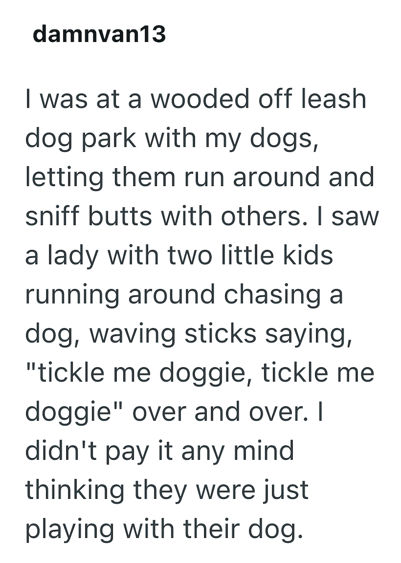 damnvan13 I was at a wooded off leash dog park with my dogs, letting them run around and sniff butts with others. I saw a lady with two little kids running around chasing a dog, waving sticks saying, "tickle me doggie, tickle me doggie" over and over. I didn't pay it any mind thinking they were just playing with their dog.