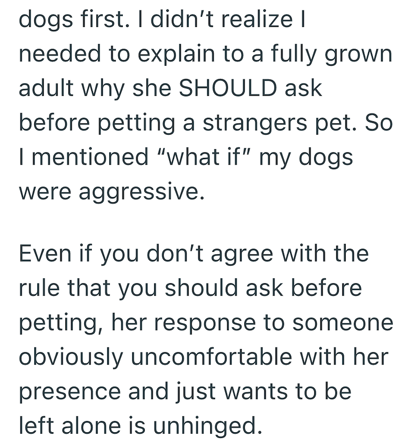 dogs first. I didn't realize I needed to explain to a fully grown adult why she SHOULD ask before petting a strangers pet. So I mentioned "what if" my dogs were aggressive. Even if you don't agree with the rule that you should ask before petting, her response to someone obviously uncomfortable with her presence and just wants to be left alone is unhinged.