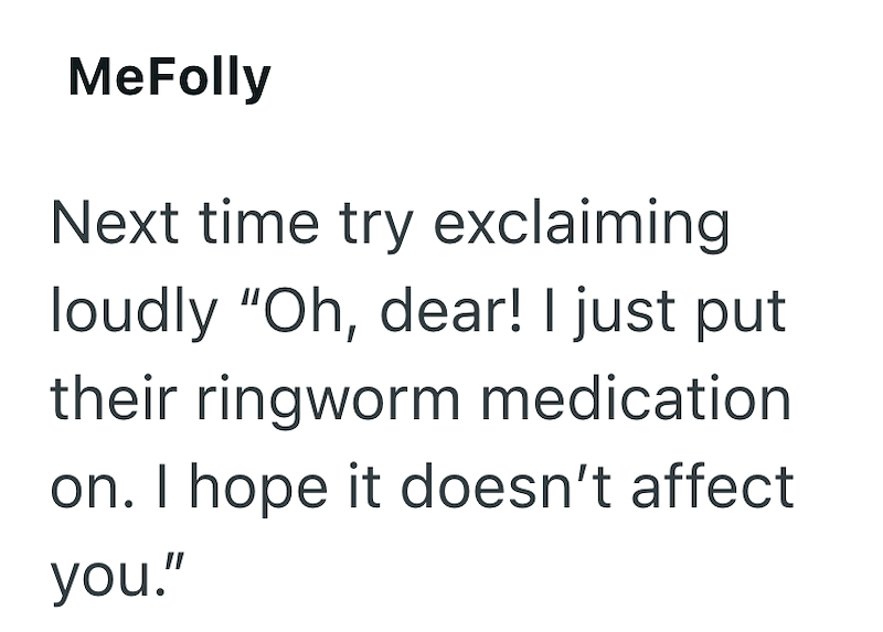 MeFolly Next time try exclaiming loudly "Oh, dear! I just put their ringworm medication on. I hope it doesn't affect you."