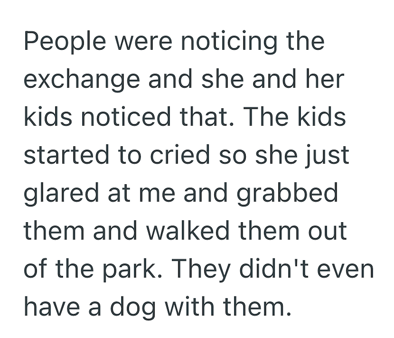 People were noticing the exchange and she and her kids noticed that. The kids started to cried so she just glared at me and grabbed them and walked them out of the park. They didn't even have a dog with them.