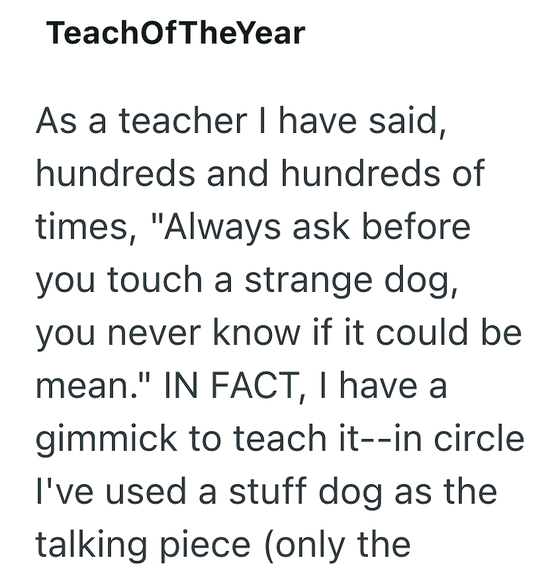 TeachOfTheYear As a teacher I have said, hundreds and hundreds of times, "Always ask before you touch a strange dog, you never know if it could be mean." IN FACT, I have a gimmick to teach it--in circle I've used a stuff dog as the talking piece (only the