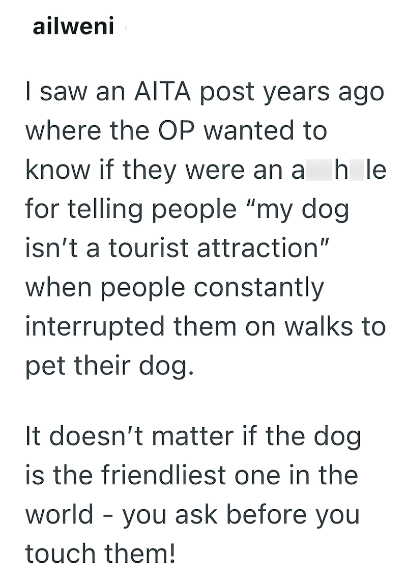 ailweni I saw an AITA post years ago where the OP wanted to know if they were an a h le for telling people "my dog isn't a tourist attraction" when people constantly interrupted them on walks to pet their dog. It doesn't matter if the dog is the friendliest one in the world - you ask before you touch them!