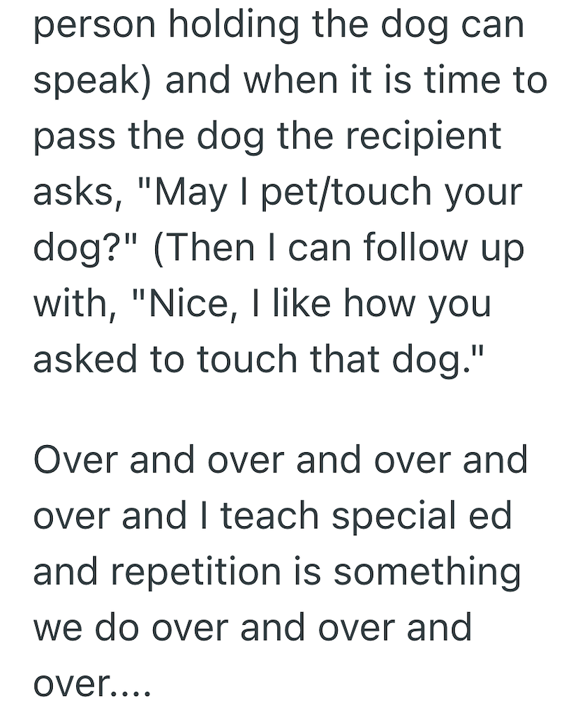 person holding the dog can speak) and when it is time to pass the dog the recipient asks, "May I pet/touch your dog?" (Then I can follow up with, "Nice, I like how you asked to touch that dog." Over and over and over and over and I teach special ed and repetition is something. we do over and over and over....