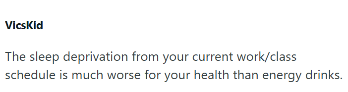 VicsKid The sleep deprivation from your current work/class schedule is much worse for your health than energy drinks.