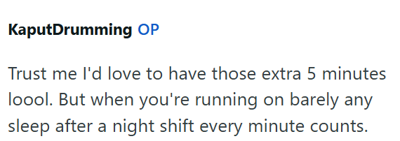 KaputDrumming OP Trust me I'd love to have those extra 5 minutes loool. But when you're running on barely any sleep after a night shift every minute counts.