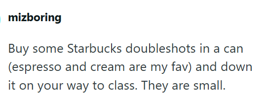 mizboring Buy some Starbucks doubleshots in a can (espresso and cream are my fav) and down it on your way to class. They are small.