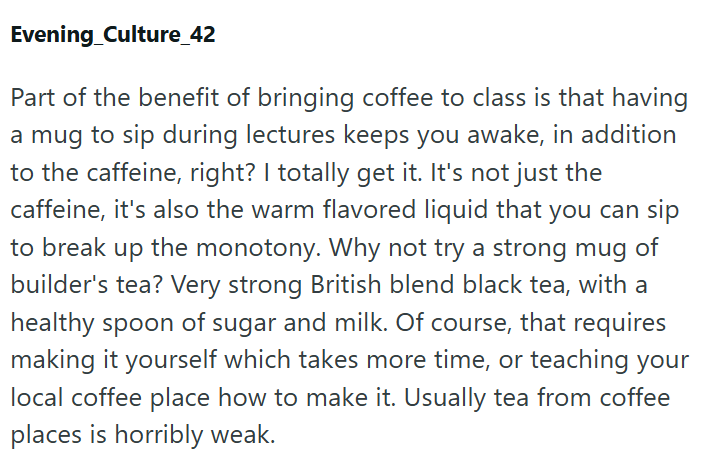 Evening Culture_42 Part of the benefit of bringing coffee to class is that having a mug to sip during lectures keeps you awake, in addition to the caffeine, right? I totally get it. It's not just the caffeine, it's also the warm flavored liquid that you can sip to break up the monotony. Why not try a strong mug of builder's tea? Very strong British blend black tea, with a healthy spoon of sugar and milk. Of course, that requires making it yourself which takes more time, or teaching your local co