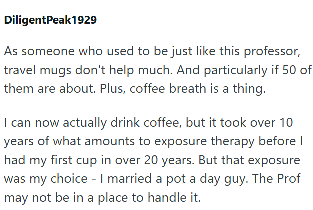 DiligentPeak1929 As someone who used to be just like this professor, travel mugs don't help much. And particularly if 50 of them are about. Plus, coffee breath is a thing. I can now actually drink coffee, but it took over 10 years of what amounts to exposure therapy before I had my first cup in over 20 years. But that exposure was my choice - I married a pot a day guy. The Prof may not be in a place to handle it.