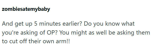 zombiesatemybaby And get up 5 minutes earlier? Do you know what you're asking of OP? You might as well be asking them to cut off their own arm!!
