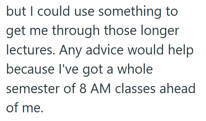 but I could use something to get me through those longer lectures. Any advice would help because I've got a whole semester of 8 AM classes ahead of me.