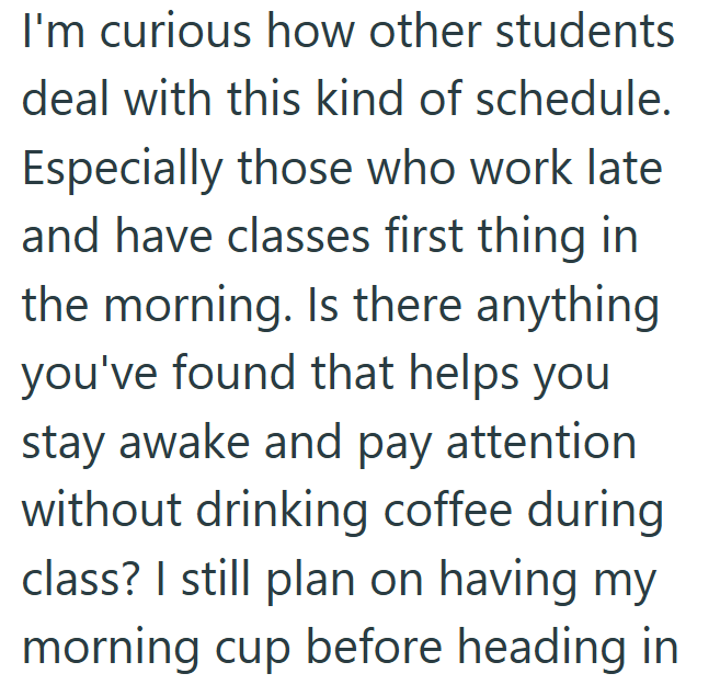 I'm curious how other students deal with this kind of schedule. Especially those who work late. and have classes first thing in the morning. Is there anything you've found that helps you stay awake and pay attention without drinking coffee during class? I still plan on having my morning cup before heading in