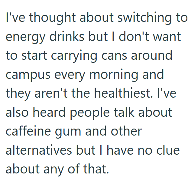 I've thought about switching to energy drinks but I don't want to start carrying cans around campus every morning and they aren't the healthiest. I've also heard people talk about caffeine gum and other alternatives but I have no clue about any of that.
