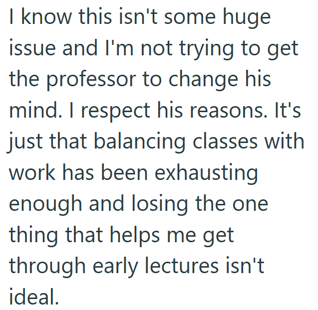I know this isn't some huge issue and I'm not trying to get the professor to change his mind. I respect his reasons. It's just that balancing classes with work has been exhausting enough and losing the one thing that helps me get through early lectures isn't ideal.