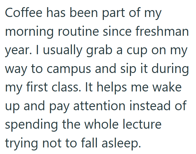 Coffee has been part of my morning routine since freshman year. I usually grab a cup on my way to campus and sip it during my first class. It helps me wake up and pay attention instead of spending the whole lecture trying not to fall asleep.