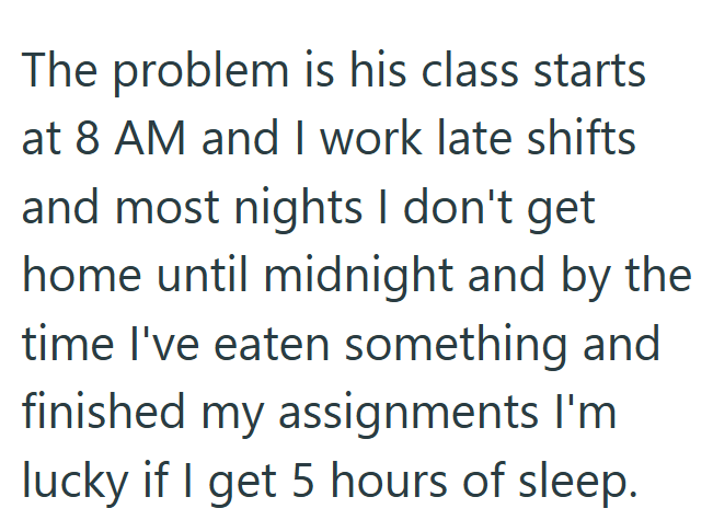 The problem is his class starts at 8 AM and I work late shifts and most nights I don't get home until midnight and by the time I've eaten something and finished my assignments I'm lucky if I get 5 hours of sleep.