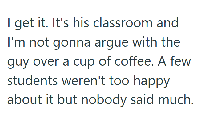 I get it. It's his classroom and I'm not gonna argue with the guy over a cup of coffee. A few students weren't too happy about it but nobody said much.