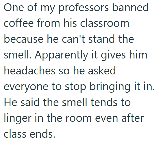 One of my professors banned coffee from his classroom because he can't stand the smell. Apparently it gives him headaches so he asked everyone to stop bringing it in. He said the smell tends to linger in the room even after class ends.