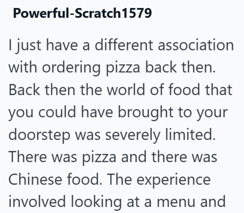 Powerful-Scratch 1579 I just have a different association with ordering pizza back then. Back then the world of food that you could have brought to your doorstep was severely limited. There was pizza and there was Chinese food. The experience involved looking at a menu and