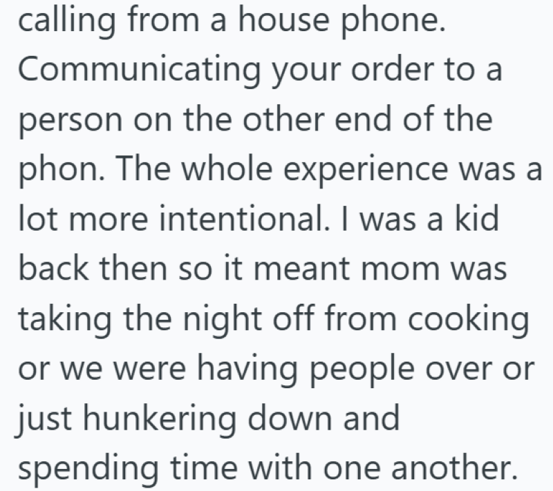 calling from a house phone. Communicating your order to a person on the other end of the phon. The whole experience was a lot more intentional. I was a kid back then so it meant mom was taking the night off from cooking or we were having people over or just hunkering down and spending time with one another.