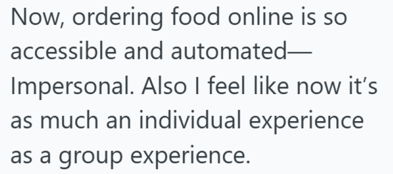 Now, ordering food online is so accessible and automated- Impersonal. Also I feel like now it's as much an individual experience as a group experience.