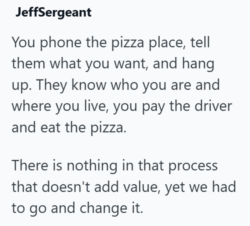 JeffSergeant You phone the pizza place, tell them what you want, and hang up. They know who you are and where you live, you pay the driver and eat the pizza. There is nothing in that process that doesn't add value, yet we had to go and change it.
